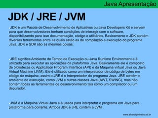 JDK / JRE / JVM 
Java Apresentação 
●JDK é um Pacote de Desenvolvimento de Aplicativos ou Java Developers Kit e servem 
pa...