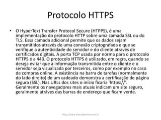 Protocolo HTTPS
• O HyperText Transfer Protocol Secure (HTPPS), é uma
implementação do protocolo HTTP sobre uma camada SSL ou do
TLS. Essa camada adicional permite que os dados sejam
transmitidos através de uma conexão criptografada e que se
verifique a autenticidade do servidor e do cliente através de
certificados digitais. A porta TCP usada por norma para o protocolo
HTTPS é a 443. O protocolo HTTPS é utilizado, em regra, quando se
deseja evitar que a informação transmitida entre o cliente e o
servidor seja visualizada por terceiros, como por exemplo no caso
de compras online. A existência na barra de tarefas (normalmente
do lado direito) de um cadeado demonstra a certificação de página
segura (SSL). Nas URLs dos sites o início ficaria 'https://'.
Geralmente os navegadores mais atuais indicam um site seguro,
geralmente atráves das barras de endereço que ficam verde.
http://www.alvarofpinheiro.eti.br
 