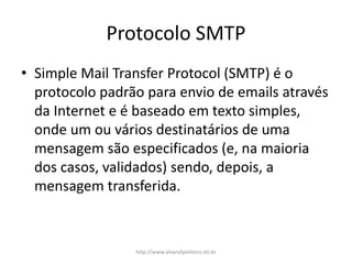 Protocolo SMTP
• Simple Mail Transfer Protocol (SMTP) é o
protocolo padrão para envio de emails através
da Internet e é baseado em texto simples,
onde um ou vários destinatários de uma
mensagem são especificados (e, na maioria
dos casos, validados) sendo, depois, a
mensagem transferida.
http://www.alvarofpinheiro.eti.br
 