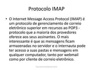Protocolo IMAP
• O Internet Message Access Protocol (IMAP) é
um protocolo de gerenciamento de correio
eletrônico superior em recursos ao POP3 -
protocolo que a maioria dos provedores
oferece aos seus assinantes. O mais
interessante é que as mensagens ficam
armazenadas no servidor e o internauta pode
ter acesso a suas pastas e mensagens em
qualquer computador, tanto por webmail
como por cliente de correio eletrônico.
http://www.alvarofpinheiro.eti.br
 