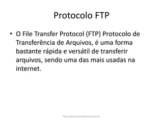 Protocolo FTP
• O File Transfer Protocol (FTP) Protocolo de
Transferência de Arquivos, é uma forma
bastante rápida e versátil de transferir
arquivos, sendo uma das mais usadas na
internet.
http://www.alvarofpinheiro.eti.br
 