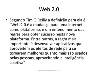Web 2.0
• Segundo Tim O'Reilly a definição para ela é:
"Web 2.0 é a mudança para uma internet
como plataforma, e um entendimento das
regras para obter sucesso nesta nova
plataforma. Entre outras, a regra mais
importante é desenvolver aplicativos que
aproveitem os efeitos de rede para se
tornarem melhores quanto mais são usados
pelas pessoas, aproveitando a inteligência
coletiva“
http://www.alvarofpinheiro.eti.br
 