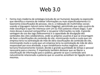 Web 3.0
• Forma mais moderna de ontologia (estudo do ser humano), baseada na expressão
que identifica a maneira de indexar informações ou mais especificadamente é à
taxonomia (classificação) de pessoas, isto é, a indexação de multimídias sociais
usando a linguagem natural como índice (tagging), permitindo que cada usuário da
rede classifique o que lhe interessa com um ou mais palavras-chaves (tags). E por
meio dessas é possível compartilhar e recuperar informações na rede. A grande
vantagem do uso das tags (folksonomia) é a capacidade de divulgação dos
conteúdos dos sites colaborativos, onde os próprios usuários é que se encarregam
de fazer a classificações do conteúdo do site, minimizando muito o custo que um
empresa teria na contratação de mão de obra classificações do conteúdo do site,
minimizando muito o custo que um empresa teria na contratação de mão de obra
responsável por essa atividade, o que inviabilizaria muitos negócios, pois o
tornaria financeiramente inviável, devido à grande quantidade de tempo e pessoal
necessário para o mesmo. É importante também destacar que ao liberar a
classificação de informação para o público, garante-se que o conteúdo será
naturalmente relacionado a palavras que os usuários acreditam ter ligação com os
mesmos.
http://www.alvarofpinheiro.eti.br
 