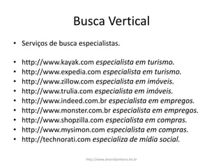 Busca Vertical
• Serviços de busca especialistas.
• http://www.kayak.com especialista em turismo.
• http://www.expedia.com especialista em turismo.
• http://www.zillow.com especialista em imóveis.
• http://www.trulia.com especialista em imóveis.
• http://www.indeed.com.br especialista em empregos.
• http://www.monster.com.br especialista em empregos.
• http://www.shopzilla.com especialista em compras.
• http://www.mysimon.com especialista em compras.
• http://technorati.com especializa de mídia social.
http://www.alvarofpinheiro.eti.br
 