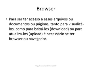 Browser
• Para ser ter acesso a esses arquivos ou
documentos ou páginas, tanto para visualizá-
los, como para baixá-los (download) ou para
atualizá-los (upload) é necessário se ter
browser ou navegador.
http://www.alvarofpinheiro.eti.br
 