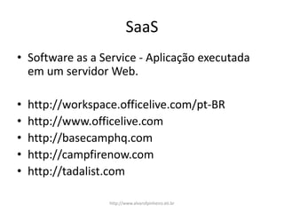 SaaS
• Software as a Service - Aplicação executada
em um servidor Web.
• http://workspace.officelive.com/pt-BR
• http://www.officelive.com
• http://basecamphq.com
• http://campfirenow.com
• http://tadalist.com
http://www.alvarofpinheiro.eti.br
 