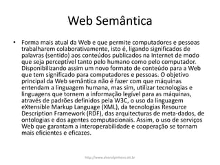 Web Semântica
• Forma mais atual da Web e que permite computadores e pessoas
trabalharem colaborativamente, isto é, ligando significados de
palavras (sentido) aos conteúdos publicados na Internet de modo
que seja perceptível tanto pelo humano como pelo computador.
Disponibilizando assim um novo formato de conteúdo para a Web
que tem significado para computadores e pessoas. O objetivo
principal da Web semântica não é fazer com que máquinas
entendam a linguagem humana, mas sim, utilizar tecnologias e
linguagens que tornem a informação legível para as máquinas,
através de padrões definidos pela W3C, o uso da linguagem
eXtensible Markup Language (XML), da tecnologias Resource
Description Framework (RDF), das arquitecturas de meta-dados, de
ontologias e dos agentes computacionais. Assim, o uso de serviços
Web que garantam a interoperabilidade e cooperação se tornam
mais eficientes e eficazes.
http://www.alvarofpinheiro.eti.br
 