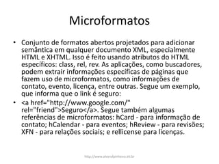 Microformatos
• Conjunto de formatos abertos projetados para adicionar
semântica em qualquer documento XML, especialmente
HTML e XHTML. Isso é feito usando atributos do HTML
específicos: class, rel, rev. As aplicações, como buscadores,
podem extrair informações específicas de páginas que
fazem uso de microformatos, como informações de
contato, evento, licença, entre outras. Segue um exemplo,
que informa que o link é seguro:
• <a href="http://www.google.com/"
rel="friend">Seguro</a>. Segue também algumas
referências de microformatos: hCard - para informação de
contato; hCalendar - para eventos; hReview - para revisões;
XFN - para relações sociais; e rellicense para licenças.
http://www.alvarofpinheiro.eti.br
 