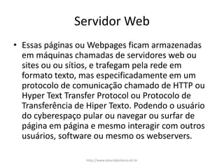 Servidor Web
• Essas páginas ou Webpages ficam armazenadas
em máquinas chamadas de servidores web ou
sites ou ou sítios, e trafegam pela rede em
formato texto, mas especificadamente em um
protocolo de comunicação chamado de HTTP ou
Hyper Text Transfer Protocol ou Protocolo de
Transferência de Hiper Texto. Podendo o usuário
do cyberespaço pular ou navegar ou surfar de
página em página e mesmo interagir com outros
usuários, software ou mesmo os webservers.
http://www.alvarofpinheiro.eti.br
 