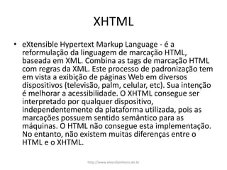 XHTML
• eXtensible Hypertext Markup Language - é a
reformulação da linguagem de marcação HTML,
baseada em XML. Combina as tags de marcação HTML
com regras da XML. Este processo de padronização tem
em vista a exibição de páginas Web em diversos
dispositivos (televisão, palm, celular, etc). Sua intenção
é melhorar a acessibilidade. O XHTML consegue ser
interpretado por qualquer dispositivo,
independentemente da plataforma utilizada, pois as
marcações possuem sentido semântico para as
máquinas. O HTML não consegue esta implementação.
No entanto, não existem muitas diferenças entre o
HTML e o XHTML.
http://www.alvarofpinheiro.eti.br
 