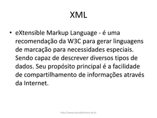 XML
• eXtensible Markup Language - é uma
recomendação da W3C para gerar linguagens
de marcação para necessidades especiais.
Sendo capaz de descrever diversos tipos de
dados. Seu propósito principal é a facilidade
de compartilhamento de informações através
da Internet.
http://www.alvarofpinheiro.eti.br
 