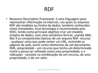 RDF
• Resource Description Framewok é uma linguagem para
representar informação na Internet, nas quais os arquivos
RDF são modelos ou fontes de dados, também conhecidos
como metadados. Essa tecnologia é recomendada pela
W3C, tendo como principal objetivo criar um modelo
simples de dados, com uma semântica formal, usando XML.
São 3 os componentes básicos de um arquivo RDF: recurso
- qualquer coisa que pode conter um URL, incluindo as
páginas da web, assim como elementos de um documento
XML; propriedade - um recurso que tenha um determinado
nome e possa ser utilizado como uma propriedade; e a
indicação - consiste na combinação de um recurso, de uma
propriedade, e de um valor.
http://www.alvarofpinheiro.eti.br
 