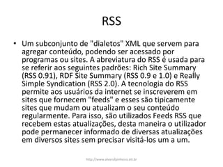 RSS
• Um subconjunto de "dialetos" XML que servem para
agregar conteúdo, podendo ser acessado por
programas ou sites. A abreviatura do RSS é usada para
se referir aos seguintes padrões: Rich Site Summary
(RSS 0.91), RDF Site Summary (RSS 0.9 e 1.0) e Really
Simple Syndication (RSS 2.0). A tecnologia do RSS
permite aos usuários da internet se inscreverem em
sites que fornecem "feeds" e esses são tipicamente
sites que mudam ou atualizam o seu conteúdo
regularmente. Para isso, são utilizados Feeds RSS que
recebem estas atualizações, desta maneira o utilizador
pode permanecer informado de diversas atualizações
em diversos sites sem precisar visitá-los um a um.
http://www.alvarofpinheiro.eti.br
 