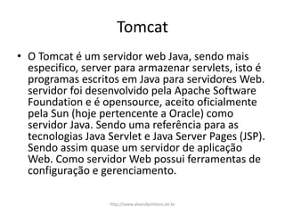 Tomcat
• O Tomcat é um servidor web Java, sendo mais
especifico, server para armazenar servlets, isto é
programas escritos em Java para servidores Web.
servidor foi desenvolvido pela Apache Software
Foundation e é opensource, aceito oficialmente
pela Sun (hoje pertencente a Oracle) como
servidor Java. Sendo uma referência para as
tecnologias Java Servlet e Java Server Pages (JSP).
Sendo assim quase um servidor de aplicação
Web. Como servidor Web possui ferramentas de
configuração e gerenciamento.
http://www.alvarofpinheiro.eti.br
 