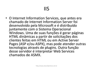 IIS
• O Internet Information Services, que antes era
chamado de Internet Information Server foi
desenvolvido pela Microsoft e é distribuído
juntamente com o Sistema Operacional
Windows. Uma de suas funções é gerar páginas
HTML dinâmicas a partir de solicitações dos
clientes feitas em HTML ou em Active Server
Pages (ASP e/ou ASPX), mas pode atender outras
tecnologias através de plugins. Outra função
desse servidor é interpretar Web Services
chamados de ASMX.
http://www.alvarofpinheiro.eti.br
 