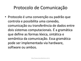 Protocolo de Comunicação
• Protocolo é uma convenção ou padrão que
controla e possibilita uma conexão,
comunicação ou transferência de dados entre
dois sistemas computacionais. É a gramática
que define as formas léxica, sintática e
semântica da comunicação. Essa gramática
pode ser implementada via hardware,
software ou ambos.
http://www.alvarofpinheiro.eti.br
 