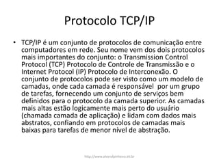 Protocolo TCP/IP
• TCP/IP é um conjunto de protocolos de comunicação entre
computadores em rede. Seu nome vem dos dois protocolos
mais importantes do conjunto: o Transmission Control
Protocol (TCP) Protocolo de Controle de Transmissão e o
Internet Protocol (IP) Protocolo de Interconexão. O
conjunto de protocolos pode ser visto como um modelo de
camadas, onde cada camada é responsável por um grupo
de tarefas, fornecendo um conjunto de serviços bem
definidos para o protocolo da camada superior. As camadas
mais altas estão logicamente mais perto do usuário
(chamada camada de aplicação) e lidam com dados mais
abstratos, confiando em protocolos de camadas mais
baixas para tarefas de menor nível de abstração.
http://www.alvarofpinheiro.eti.br
 