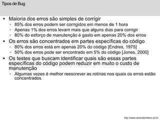 Tipos de Bug 
 Maioria dos erros são simples de corrigir 
 85% dos erros podem ser corrigidos em menos de 1 hora 
 Apenas 1% dos erros levam mais que alguns dias para corrigir 
 80% do esforço de manutenção é gasto em apenas 20% dos erros 
 Os erros são concentrados em partes específicas do código 
 80% dos erros está em apenas 20% do código [Endres, 1975] 
 50% dos erros pode ser encontrado em 5% do código [Jones, 2000] 
 Os testes que buscam identificar quais são essas partes 
específicas do código podem reduzir em muito o custo de 
manutenção 
 Algumas vezes é melhor reescrever as rotinas nos quais os erros estão 
concentrados 
http://www.alvarofpinheiro.eti.br 
 