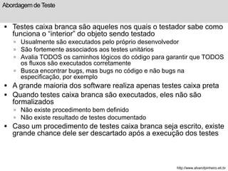 Abordagem de Teste 
 Testes caixa branca são aqueles nos quais o testador sabe como 
funciona o “interior” do objeto sendo testado 
 Usualmente são executados pelo próprio desenvolvedor 
 São fortemente associados aos testes unitários 
 Avalia TODOS os caminhos lógicos do código para garantir que TODOS 
os fluxos são executados corretamente 
 Busca encontrar bugs, mas bugs no código e não bugs na 
especificação, por exemplo 
 A grande maioria dos software realiza apenas testes caixa preta 
 Quando testes caixa branca são executados, eles não são 
formalizados 
 Não existe procedimento bem definido 
 Não existe resultado de testes documentado 
 Caso um procedimento de testes caixa branca seja escrito, existe 
grande chance dele ser descartado após a execução dos testes 
http://www.alvarofpinheiro.eti.br 
 