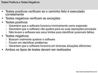 Testes Positivos e Testes Negativos 
 Testes positivos verificam se o caminho feliz é executado 
corretamente 
 Testes negativos verificam as exceções 
 Testes positivos 
 Garantem que o software funciona minimamente como esperado 
 Garantem que o software não quebra para as suas operações principais 
 Não levam o software aos seus limites para identificar possíveis falhas 
 Testes negativos 
 Buscam realmente quebrar o software 
 Focam em identificar problemas 
 Garantem que o software funciona em diversas situações diferentes 
 Ambos os tipos de testes devem ser realizados 
http://www.alvarofpinheiro.eti.br 
 