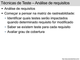 Técnicas de Teste –Análise de requisitos 
 Análise de requisitos 
 Começar a pensar na matriz de rastreabildiade: 
 Identificar quais testes serão impactados 
quando determinado requisito for modificado 
 Saber se existem teste para cada requisito 
 Avaliar grau de cobertura 
http://www.alvarofpinheiro.eti.br 
 