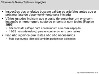 Técnicas de Teste – Testes vs. Inspeções 
 Inspeções dos artefatos buscam validar os artefatos antes que a 
próxima fase do desenvolvimento seja iniciada 
 Vários estudos indicam que o custo de encontrar um erro com 
inspeção é menor que o custo de encontrar com testes [Kaplan 
1995] 
 3,5 horas de esforço para encontrar um erro com inspeção 
 15-25 horas de esforço para encontrar um erro com testes 
 Isso não significa que testes não são necessários 
 Mas que outras técnicas também podem ser aplicadas 
http://www.alvarofpinheiro.eti.br 
 