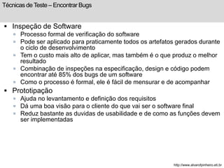 Técnicas de Teste – Encontrar Bugs 
 Inspeção de Software 
 Processo formal de verificação do software 
 Pode ser aplicado para praticamente todos os artefatos gerados durante 
o ciclo de desenvolvimento 
 Tem o custo mais alto de aplicar, mas também é o que produz o melhor 
resultado 
 Combinação de inspeções na especificação, design e código podem 
encontrar até 85% dos bugs de um software 
 Como o processo é formal, ele é fácil de mensurar e de acompanhar 
 Prototipação 
 Ajuda no levantamento e definição dos requisitos 
 Dá uma boa visão para o cliente do que vai ser o software final 
 Reduz bastante as duvidas de usabilidade e de como as funções devem 
ser implementadas 
http://www.alvarofpinheiro.eti.br 
 