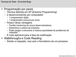 Técnicas de Teste – Encontrar Bugs 
 Programação por pares 
 Técnica definida em XP (Extreme Programming) 
 2 desenvolvedores por computador 
 1 programador digita 
 1 programador procura por erros 
 Possui várias vantagens 
 Facilita mentoring de novos desenvolvedores 
 Dissemina a cultura da empresa 
 Pode chegar a encontrar a mesma quantidade de problemas da 
inspeção 
 É mais aplicável para a fase de codificação 
 Walkthroughs e Code Reading 
 Similar a inspeção, mas sem o formalismo de um processo 
http://www.alvarofpinheiro.eti.br 
 