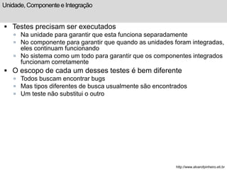 Unidade, Componente e Integração 
 Testes precisam ser executados 
 Na unidade para garantir que esta funciona separadamente 
 No componente para garantir que quando as unidades foram integradas, 
eles continuam funcionando 
 No sistema como um todo para garantir que os componentes integrados 
funcionam corretamente 
 O escopo de cada um desses testes é bem diferente 
 Todos buscam encontrar bugs 
 Mas tipos diferentes de busca usualmente são encontrados 
 Um teste não substitui o outro 
http://www.alvarofpinheiro.eti.br 
 