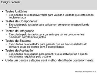 Estágios de Teste 
 Testes Unitários 
 Executados pelo desenvolvedor para validar a unidade que está sendo 
implementada 
 Testes de Componente 
 Executado pelo testador para validar um componente específico do 
software 
 Testes de Integração 
 Executado pelo testador para garantir que vários componentes 
funcionam corretamente juntos 
 Testes de Sistema 
 Executados pelo testador para garantir que as funcionalidades do 
software estão de acordo com a especificação 
 Testes de Aceitação 
 Executados pelo usuário para garantir que o software faz o que foi 
inicialmente requisitos pelo usuário 
 Cada um destes estágios será melhor detalhado posteriormente 
http://www.alvarofpinheiro.eti.br 
 