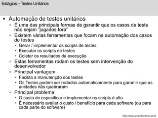 Estágios – Testes Unitários 
 Automação de testes unitários 
 É uma das principais formas de garantir que os casos de teste 
não sejam “jogados fora” 
 Existem várias ferramentas que focam na automação dos casos 
de testes 
 Gerar / implementar os scripts de testes 
 Executar os scripts de testes 
 Coletar os resultados da execução 
 Estas ferramentas rodam os testes sem intervenção do 
desenvolvedor 
 Principal vantagem 
 Facilita a manutenção dos testes 
 Os Testes podem ser rodados automaticamente para garantir que as 
unidades não quebraram 
 Principal problema 
 O custo de especificar e implementar os scripts é alto 
 É necessário avaliar o custo / benefício para cada software (ou para 
cada parte do software) 
http://www.alvarofpinheiro.eti.br 
 