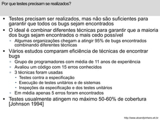 Por que testes precisam se realizados? 
 Testes precisam ser realizados, mas não são suficientes para 
garantir que todos os bugs sejam encontrados 
 O ideal é combinar diferentes técnicas para garantir que a maioria 
dos bugs sejam encontrados o mais cedo possível 
 Algumas organizações chegam a atingir 95% de bugs encontrados 
combinando diferentes técnicas 
 Vários estudos comparam eficiência de técnicas de encontrar 
bugs 
 Grupo de programadores com média de 11 anos de experiência 
 Avaliou um código com 15 erros conhecidos 
 3 técnicas foram usadas 
 Testes contra a especificação 
 Execução de testes unitários e de sistemas 
 Inspeções da especificação e dos testes unitários 
 Em média apenas 5 erros foram encontrados 
 Testes usualmente atingem no máximo 50-60% de cobertura 
[Johnson 1994] 
http://www.alvarofpinheiro.eti.br 
 