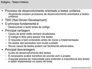 Estágios – Testes Unitários 
 Processo de desenvolvimento orientado a testes unitários 
 Atualmente existem processos de desenvolvimento orientados a testes 
unitários 
 TDD (Test Driven Development) 
 O princípio fundamental é 
 Desenvolver o teste antes do código 
 Principal vantagem 
 Casos de teste estão sempre atualizados 
 O código é feito para passar nos testes 
 O requisito é bem entendido antes de iniciar a implementação 
 Os testes são pensados com muito cuidado 
 Novos casos de testes podem ser facilmente adicionados 
 Principal desvantagem 
 Custo do desenvolvimento dos testes 
 É necessário avaliar beneficio de acordo com o projeto 
 A equipe precisa ter maturidade para entender a importância dos testes 
e saber implementar os casos de teste 
http://www.alvarofpinheiro.eti.br 
 