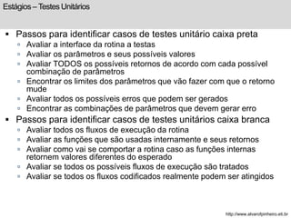 Estágios – Testes Unitários 
 Passos para identificar casos de testes unitário caixa preta 
 Avaliar a interface da rotina a testas 
 Avaliar os parâmetros e seus possíveis valores 
 Avaliar TODOS os possíveis retornos de acordo com cada possível 
combinação de parâmetros 
 Encontrar os limites dos parâmetros que vão fazer com que o retorno 
mude 
 Avaliar todos os possíveis erros que podem ser gerados 
 Encontrar as combinações de parâmetros que devem gerar erro 
 Passos para identificar casos de testes unitários caixa branca 
 Avaliar todos os fluxos de execução da rotina 
 Avaliar as funções que são usadas internamente e seus retornos 
 Avaliar como vai se comportar a rotina caso as funções internas 
retornem valores diferentes do esperado 
 Avaliar se todos os possíveis fluxos de execução são tratados 
 Avaliar se todos os fluxos codificados realmente podem ser atingidos 
http://www.alvarofpinheiro.eti.br 
 