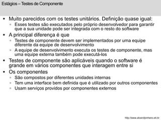 Estágios – Testes de Componente 
 Muito parecidos com os testes unitários. Definição quase igual: 
 Esses testes são executados pelo próprio desenvolvedor para garantir 
que a sua unidade pode ser integrada com o resto do software 
 A principal diferença é que 
 Testes de componente devem ser implementados por uma equipe 
diferente da equipe de desenvolvimento 
 A equipe de desenvolvimento executa os testes de componente, mas 
uma equipe externa também pode executá-los 
 Testes de componente são aplicáveis quando o software é 
grande em vários componentes que interagem entre si 
 Os componentes 
 São compostos por diferentes unidades internas 
 Tem uma interface bem definida que é utilizado por outros componentes 
 Usam serviços providos por componentes externos 
http://www.alvarofpinheiro.eti.br 
 