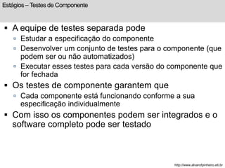 Estágios – Testes de Componente 
 A equipe de testes separada pode 
 Estudar a especificação do componente 
 Desenvolver um conjunto de testes para o componente (que 
podem ser ou não automatizados) 
 Executar esses testes para cada versão do componente que 
for fechada 
 Os testes de componente garantem que 
 Cada componente está funcionando conforme a sua 
especificação individualmente 
 Com isso os componentes podem ser integrados e o 
software completo pode ser testado 
http://www.alvarofpinheiro.eti.br 
 