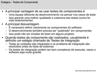 Estágios – Testes de Componente 
 A principal vantagem de se usar testes de componentes é 
 Uma equipe diferente da desenvolvimento vai pensar nos casos de teste 
 Isso garante uma melhor qualidade e cobertura dos testes (como foi 
visto anteriormente) 
 A principal desvantagem 
 É necessário definir claramente os componentes do software 
 O desenvolvimento também precisa ser “quebrado” em componentes 
 Isso pode não ser simples de fazer em alguns projetos 
 Quando testes de componente são realizados, usualmente é 
definido um estágio chamado de Testes de Integração 
 Todas as unidades são integradas e os problema de integração são 
resolvidos antes do teste de sistemas 
 Os testes de integração podem ser bem complexos de executar, casos o 
software seja muito grande 
http://www.alvarofpinheiro.eti.br 
 
