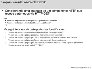 Estágios – Testes de Componente: Exemplo 
 Considerando uma interface de um componente HTTP que 
recebe parâmetros via HTTP GET 
/** 
* HTTP GET htp://servername/getConta?pessoaID=<idNumber> 
* Retorna: idConta1;idConta2;idConta3;..;idContaN 
*/ 
Os seguintes casos de teste podem ser identificados: 
 Tentar ter acesso a uma página diferente do servidor (getPessoa) 
 Tentar ter acesso a página getConta, mas sem nenhum parâmetro 
 Tentar ter acesso a página getConta, mas com um parâmetro diferente de pessoaID 
 Tentar ter acesso a página getConta, mas com mais de um parâmetro 
 Tentar ter acesso a página getConta com o parâmetro pessoaID como segundo parâmetro 
 Tentar passar o parâmetro via HTTP POST 
http://www.alvarofpinheiro.eti.br 
 