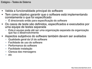 Estágios – Testes de Sistema 
 Valida a funcionalidade principal do software 
 Tem como objetivo garantir que o software está implementando 
corretamente o que foi especificado 
 É direcionado então para especificação do software 
 Os casos de teste são definidos, especificados e executados por 
uma equipe de testes separada 
 Esta é equipe pode até ser uma organização separada da organização 
que faz o desenvolvimento 
 Aspectos subjetivos do software também devem ser avaliados 
 Qualidade geral da UI do software 
 Facilidade de uso do software 
 Performance do software 
 Facilidade instalação 
 Clareza das mensagens 
 etc 
http://www.alvarofpinheiro.eti.br 
 