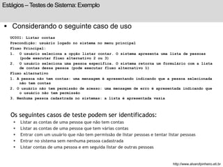 Estágios – Testes de Sistema: Exemplo 
 Considerando o seguinte caso de uso 
UC001: Listar contas 
Precondição: usuário logado no sistema no menu principal 
Fluxo Principal: 
1. O usuário seleciona a opção listar contar. O sistema apresenta uma lista de pessoas 
(pode executar fluxo alternativo 2 ou 3) 
2. O usuário seleciona uma pessoa específica. O sistema retorna um formulário com a lista 
de contas dessa pessoa (pode executar fluxo alternativo 1) 
Fluxo alternativo 
1. A pessoa não tem contas: uma mensagem é apresentando indicando que a pessoa selecionada 
não tem contas 
2. O usuário não tem permissão de acesso: uma mensagem de erro é apresentada indicando que 
o usuário não tem permissão 
3. Nenhuma pessoa cadastrada no sistemas: a lista é apresentada vazia 
Os seguintes casos de teste podem ser identificados: 
 Listar as contas de uma pessoa que não tem contas 
 Listar as contas de uma pessoa que tem várias contas 
 Entrar com um usuário que não tem permissão de listar pessoas e tentar listar pessoas 
 Entrar no sistema sem nenhuma pessoa cadastrada 
 Listar contas de uma pessoa e em seguida listar de outras pessoas 
http://www.alvarofpinheiro.eti.br 
 