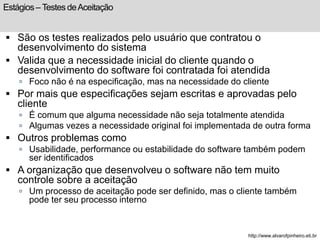Estágios – Testes de Aceitação 
 São os testes realizados pelo usuário que contratou o 
desenvolvimento do sistema 
 Valida que a necessidade inicial do cliente quando o 
desenvolvimento do software foi contratada foi atendida 
 Foco não é na especificação, mas na necessidade do cliente 
 Por mais que especificações sejam escritas e aprovadas pelo 
cliente 
 É comum que alguma necessidade não seja totalmente atendida 
 Algumas vezes a necessidade original foi implementada de outra forma 
 Outros problemas como 
 Usabilidade, performance ou estabilidade do software também podem 
ser identificados 
 A organização que desenvolveu o software não tem muito 
controle sobre a aceitação 
 Um processo de aceitação pode ser definido, mas o cliente também 
pode ter seu processo interno 
http://www.alvarofpinheiro.eti.br 
 