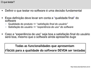 O que testar? 
 Definir o que testar no software é uma decisão fundamental 
 Essa definição deve levar em conta a “qualidade final” do 
software 
 Qualidade do produto  “satisfação final do usuário” 
 Satisfação do usuário  “experiência de uso” do software 
 Caso a “experiência de uso” seja boa a satisfação final do usuário 
será boa, mesmo que o software ainda apresente bugs 
Todas as funcionalidades que apresentam 
riscos para a qualidade do software DEVEM ser testadas 
http://www.alvarofpinheiro.eti.br 
 