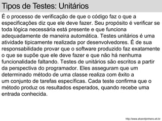 Tipos de Testes: Unitários 
É o processo de verificação de que o código faz o que a 
especificações diz que ele deve fazer. Seu propósito é verificar se 
toda lógica necessária está presente e que funciona 
adequadamente de maneira automática. Testes unitários é uma 
atividade tipicamente realizada por desenvolvedores. É de sua 
responsabilidade provar que o software produzido faz exatamente 
o que se supõe que ele deve fazer e que não há nenhuma 
funcionalidade faltando. Testes de unitários são escritos a partir 
da perspectiva do programador. Eles asseguram que um 
determinado método de uma classe realiza com êxito a 
um conjunto de tarefas específicas. Cada teste confirma que o 
método produz os resultados esperados, quando recebe uma 
entrada conhecida. 
http://www.alvarofpinheiro.eti.br 
 