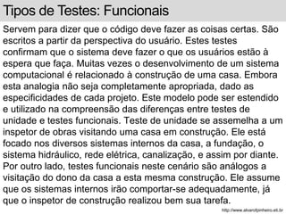 Tipos de Testes: Funcionais 
Servem para dizer que o código deve fazer as coisas certas. São 
escritos a partir da perspectiva do usuário. Estes testes 
confirmam que o sistema deve fazer o que os usuários estão à 
espera que faça. Muitas vezes o desenvolvimento de um sistema 
computacional é relacionado à construção de uma casa. Embora 
esta analogia não seja completamente apropriada, dado as 
especificidades de cada projeto. Este modelo pode ser estendido 
e utilizado na compreensão das diferenças entre testes de 
unidade e testes funcionais. Teste de unidade se assemelha a um 
inspetor de obras visitando uma casa em construção. Ele está 
focado nos diversos sistemas internos da casa, a fundação, o 
sistema hidráulico, rede elétrica, canalização, e assim por diante. 
Por outro lado, testes funcionais neste cenário são análogos a 
visitação do dono da casa a esta mesma construção. Ele assume 
que os sistemas internos irão comportar-se adequadamente, já 
que o inspetor de construção realizou bem sua tarefa. 
http://www.alvarofpinheiro.eti.br 
 