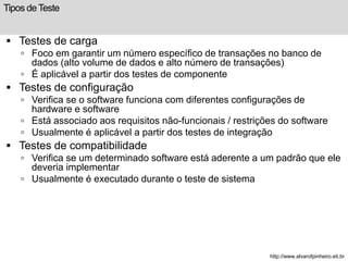 Tipos de Teste 
 Testes de carga 
 Foco em garantir um número específico de transações no banco de 
dados (alto volume de dados e alto número de transações) 
 É aplicável a partir dos testes de componente 
 Testes de configuração 
 Verifica se o software funciona com diferentes configurações de 
hardware e software 
 Está associado aos requisitos não-funcionais / restrições do software 
 Usualmente é aplicável a partir dos testes de integração 
 Testes de compatibilidade 
 Verifica se um determinado software está aderente a um padrão que ele 
deveria implementar 
 Usualmente é executado durante o teste de sistema 
http://www.alvarofpinheiro.eti.br 
 