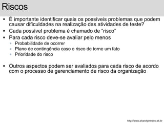 Riscos 
 É importante identificar quais os possíveis problemas que podem 
causar dificuldades na realização das atividades de teste? 
 Cada possível problema é chamado de “risco” 
 Para cada risco deve-se avaliar pelo menos 
 Probabilidade de ocorrer 
 Plano de contingência caso o risco de torne um fato 
 Prioridade do risco 
 Outros aspectos podem ser avaliados para cada risco de acordo 
com o processo de gerenciamento de risco da organização 
http://www.alvarofpinheiro.eti.br 
 