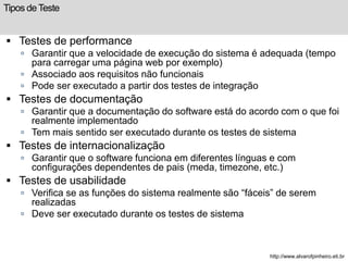 Tipos de Teste 
 Testes de performance 
 Garantir que a velocidade de execução do sistema é adequada (tempo 
para carregar uma página web por exemplo) 
 Associado aos requisitos não funcionais 
 Pode ser executado a partir dos testes de integração 
 Testes de documentação 
 Garantir que a documentação do software está do acordo com o que foi 
realmente implementado 
 Tem mais sentido ser executado durante os testes de sistema 
 Testes de internacionalização 
 Garantir que o software funciona em diferentes línguas e com 
configurações dependentes de pais (meda, timezone, etc.) 
 Testes de usabilidade 
 Verifica se as funções do sistema realmente são “fáceis” de serem 
realizadas 
 Deve ser executado durante os testes de sistema 
http://www.alvarofpinheiro.eti.br 
 