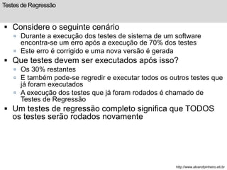Testes de Regressão 
 Considere o seguinte cenário 
 Durante a execução dos testes de sistema de um software 
encontra-se um erro após a execução de 70% dos testes 
 Este erro é corrigido e uma nova versão é gerada 
 Que testes devem ser executados após isso? 
 Os 30% restantes 
 E também pode-se regredir e executar todos os outros testes que 
já foram executados 
 A execução dos testes que já foram rodados é chamado de 
Testes de Regressão 
 Um testes de regressão completo significa que TODOS 
os testes serão rodados novamente 
http://www.alvarofpinheiro.eti.br 
 