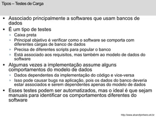 Tipos – Testes de Carga 
 Associado principalmente a softwares que usam bancos de 
dados 
 É um tipo de testes 
 Caixa preta 
 Principal objetivo é verificar como o software se comporta com 
diferentes cargas de banco de dados 
 Precisa de diferentes scripts para popular o banco 
 Está associado aos requisitos, mas também ao modelo de dados do 
software 
 Algumas vezes a implementação assume alguns 
comportamentos do modelo de dados 
 Dados dependentes da implementação do código e vice-versa 
 Isso pode causar bugs na aplicação, pois os dados do banco deveria 
estar associados e serem dependentes apenas do modelo de dados 
 Esses testes podem ser automatizados, mas o ideal é que sejam 
manuais para identificar os comportamentos diferentes do 
software 
http://www.alvarofpinheiro.eti.br 
 