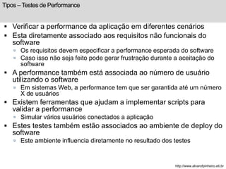 Tipos – Testes de Performance 
 Verificar a performance da aplicação em diferentes cenários 
 Esta diretamente associado aos requisitos não funcionais do 
software 
 Os requisitos devem especificar a performance esperada do software 
 Caso isso não seja feito pode gerar frustração durante a aceitação do 
software 
 A performance também está associada ao número de usuário 
utilizando o software 
 Em sistemas Web, a performance tem que ser garantida até um número 
X de usuários 
 Existem ferramentas que ajudam a implementar scripts para 
validar a performance 
 Simular vários usuários conectados a aplicação 
 Estes testes também estão associados ao ambiente de deploy do 
software 
 Este ambiente influencia diretamente no resultado dos testes 
http://www.alvarofpinheiro.eti.br 
 